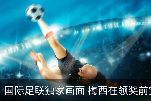 国际足联独家画面 梅西在领奖前安慰了姆巴佩